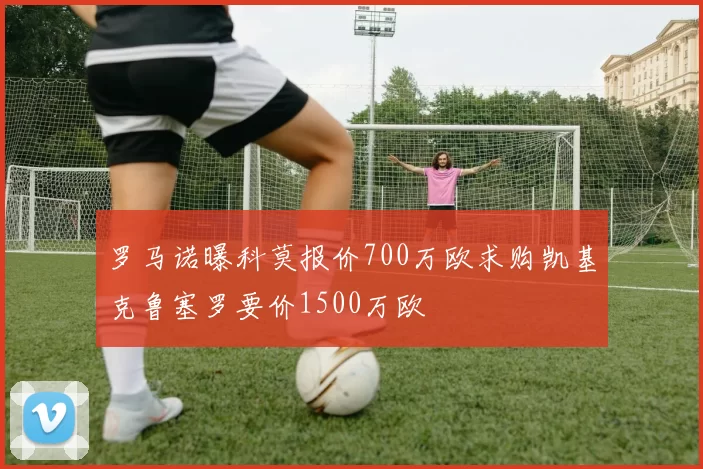 罗马诺曝科莫报价700万欧求购凯基克鲁塞罗要价1500万欧