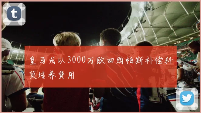 皇马或以3000万欧回购帕斯补偿科莫培养费用