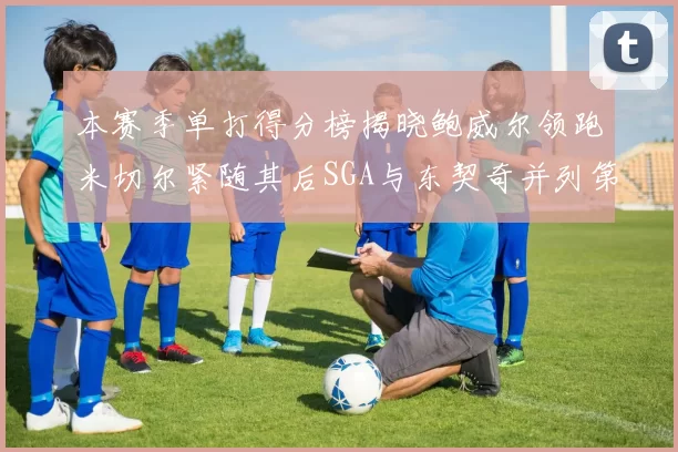 本赛季单打得分榜揭晓鲍威尔领跑米切尔紧随其后SGA与东契奇并列第三