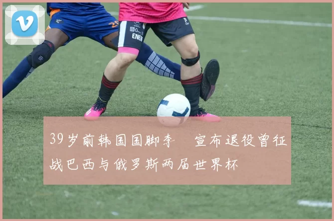 39岁前韩国国脚李镕宣布退役曾征战巴西与俄罗斯两届世界杯