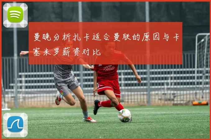 曼晚分析扎卡适合曼联的原因与卡塞米罗薪资对比