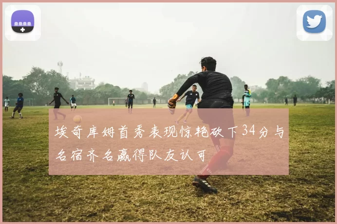 埃奇库姆首秀表现惊艳砍下34分与名宿齐名赢得队友认可