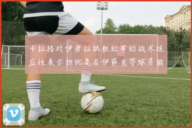卡拉格对伊劳拉执教红军的战术适应性表示担忧是否伊萨克等球员能融入