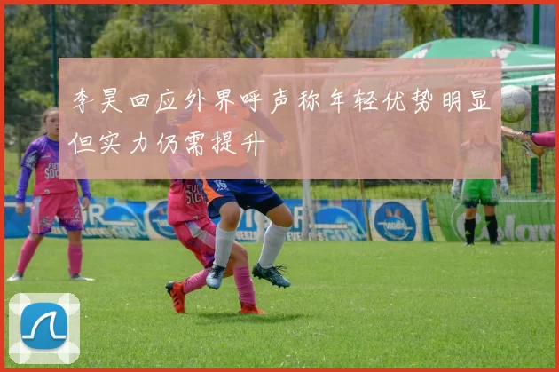 李昊回应外界呼声称年轻优势明显但实力仍需提升