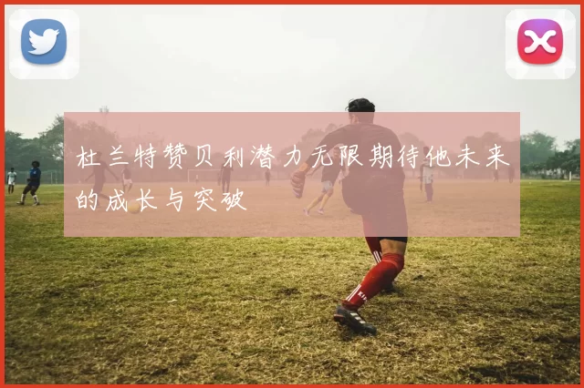 杜兰特赞贝利潜力无限期待他未来的成长与突破