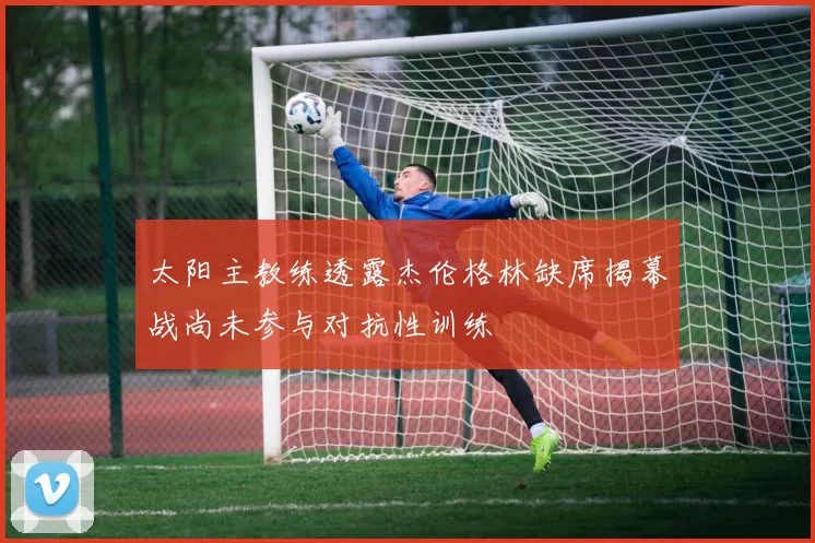 太阳主教练透露杰伦格林缺席揭幕战尚未参与对抗性训练