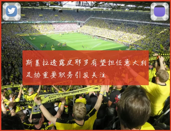 斯基拉透露皮耶罗有望担任意大利足协重要职务引发关注
