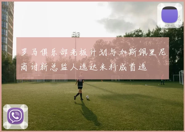 罗马俱乐部老板计划与加斯佩里尼商讨新总监人选达米科成首选