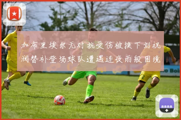 加布里埃尔无对抗受伤被换下刘祝润替补登场球队遭遇连夜雨般困境