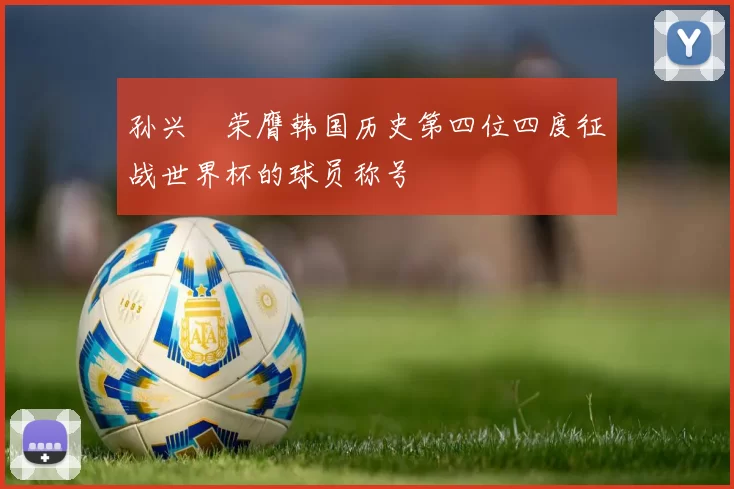 孙兴慜荣膺韩国历史第四位四度征战世界杯的球员称号