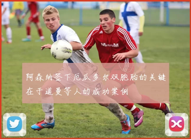 阿森纳签下厄瓜多尔双胞胎的关键在于道曼等人的成功案例