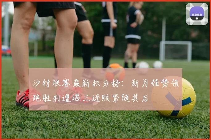沙特联赛最新积分榜：新月强势领跑胜利遭遇三连败紧随其后