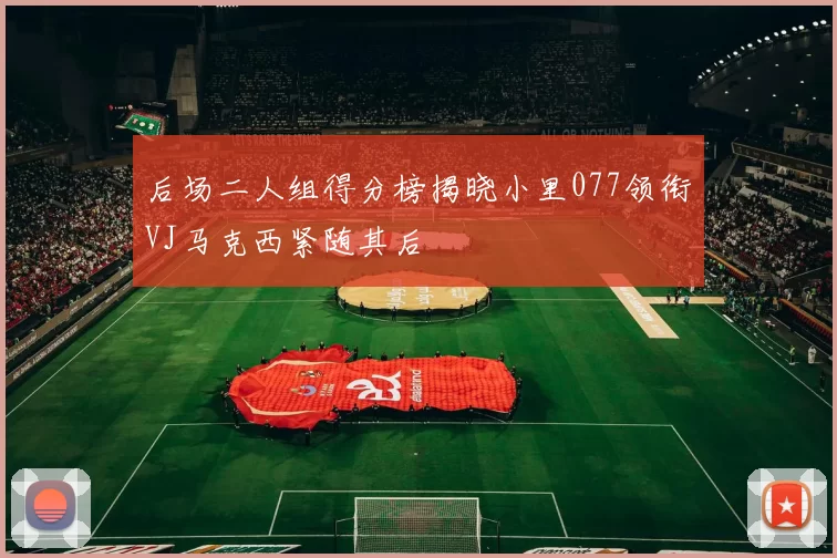 后场二人组得分榜揭晓小里077领衔VJ马克西紧随其后