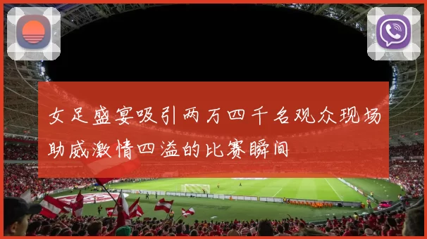 女足盛宴吸引两万四千名观众现场助威激情四溢的比赛瞬间