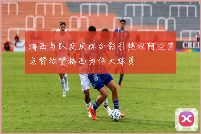 梅西与队友庆祝合影引热议阿圭罗点赞称赞梅西为伟大球员
