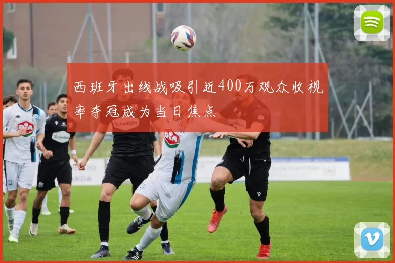 西班牙出线战吸引近400万观众收视率夺冠成为当日焦点