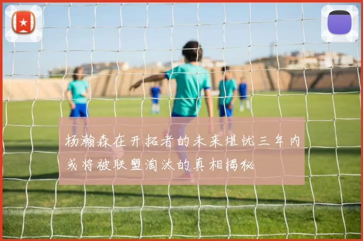 杨瀚森在开拓者的未来堪忧三年内或将被联盟淘汰的真相揭秘