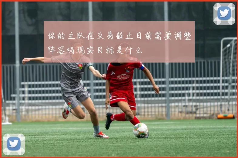 你的主队在交易截止日前需要调整阵容吗现实目标是什么