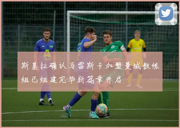 斯基拉确认马雷斯卡加盟曼城教练组已组建完毕新篇章开启