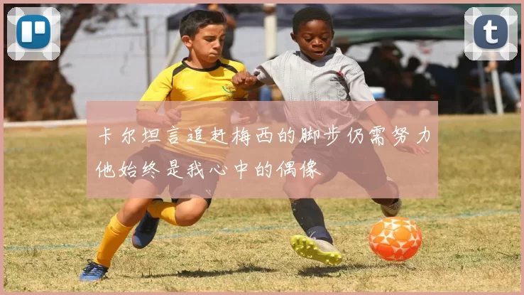 卡尔坦言追赶梅西的脚步仍需努力他始终是我心中的偶像